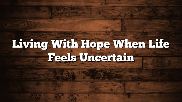 Living With Hope When Life Feels Uncertain