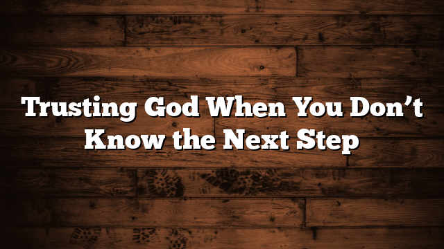 Trusting God When You Don’t Know the Next Step