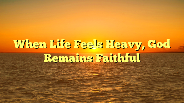 When Life Feels Heavy, God Remains Faithful