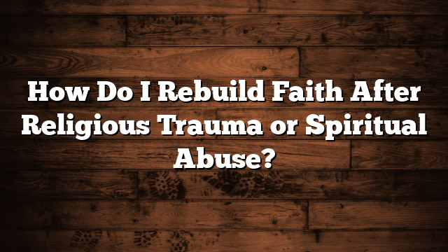 How Do I Rebuild Faith After Religious Trauma or Spiritual Abuse?