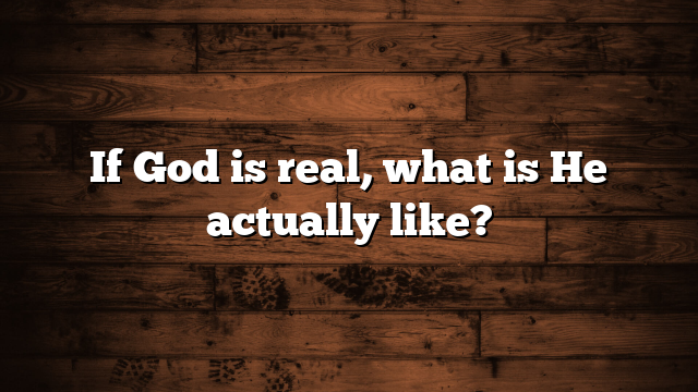If God is real, what is He actually like?