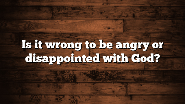 Is it wrong to be angry or disappointed with God?