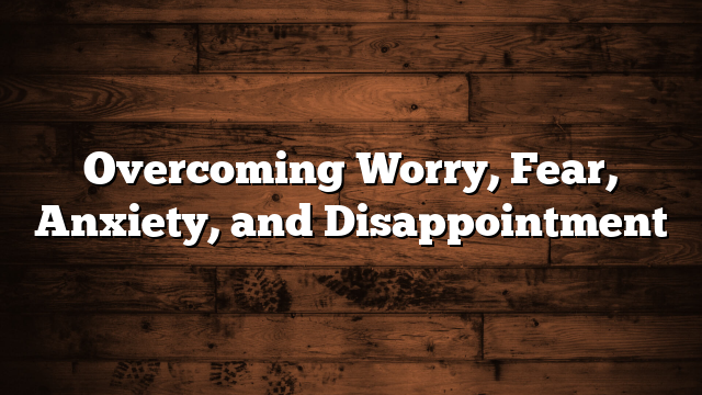 Overcoming Worry, Fear, Anxiety, and Disappointment