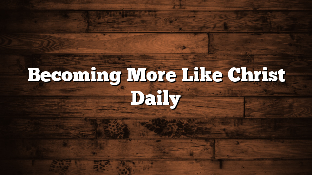 Becoming More Like Christ Daily