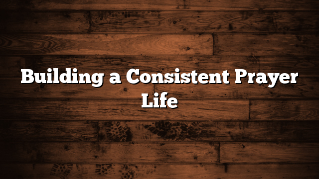 Building a Consistent Prayer Life